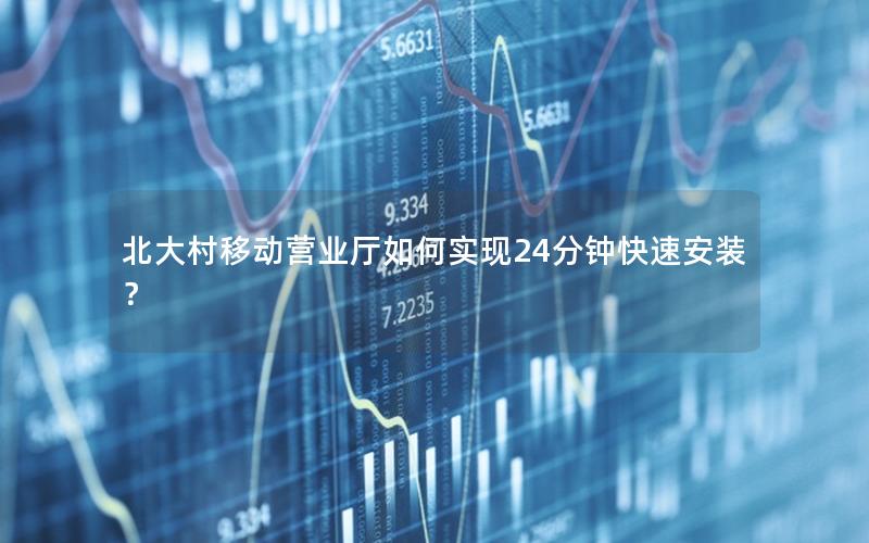 北大村移动营业厅如何实现24分钟快速安装？