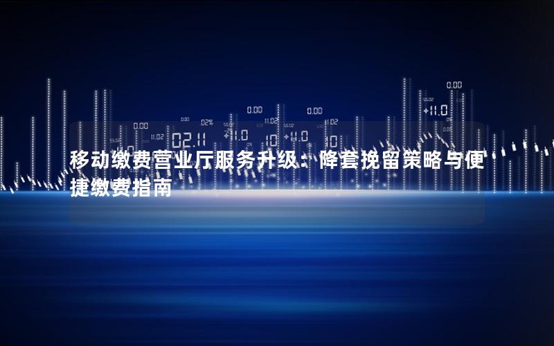 移动缴费营业厅服务升级：降套挽留策略与便捷缴费指南