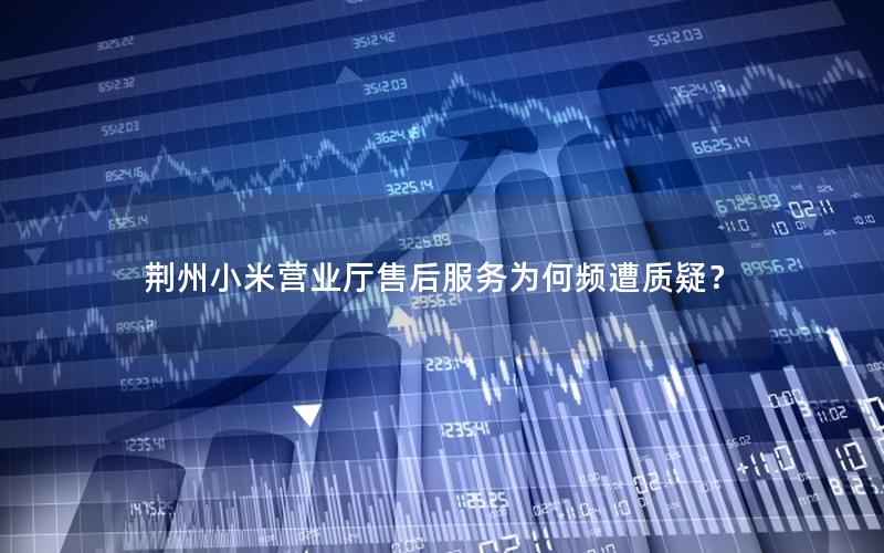 荆州小米营业厅售后服务为何频遭质疑？