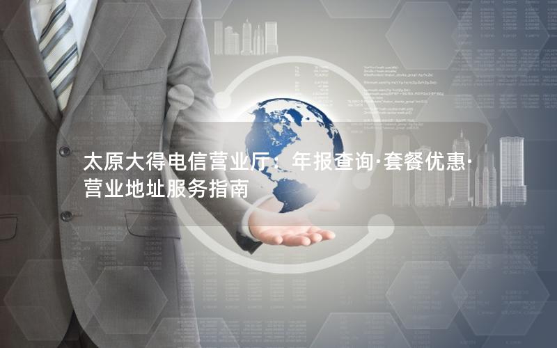 太原大得电信营业厅：年报查询·套餐优惠·营业地址服务指南