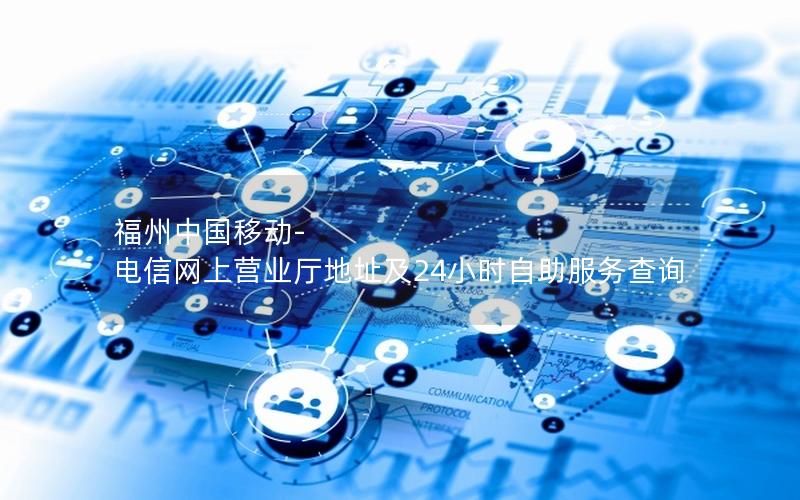福州中国移动-电信网上营业厅地址及24小时自助服务查询