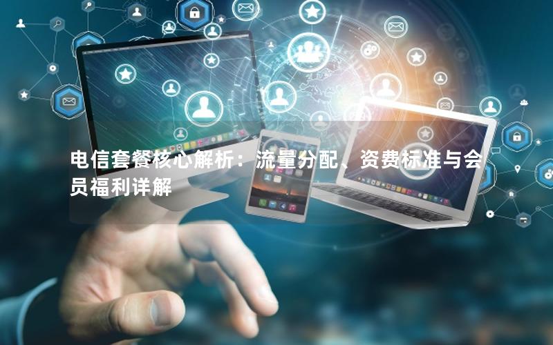 电信套餐核心解析：流量分配、资费标准与会员福利详解