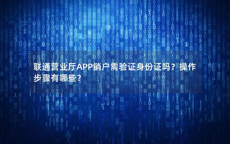 联通营业厅APP销户需验证身份证吗？操作步骤有哪些？