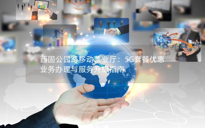 西固公园路移动营业厅：5G套餐优惠 业务办理与服务升级指南