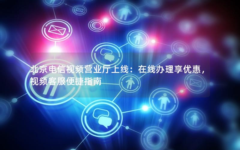 北京电信视频营业厅上线：在线办理享优惠，视频客服便捷指南