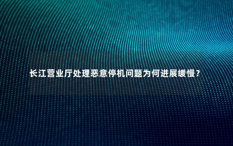 长江营业厅处理恶意停机问题为何进展缓慢？