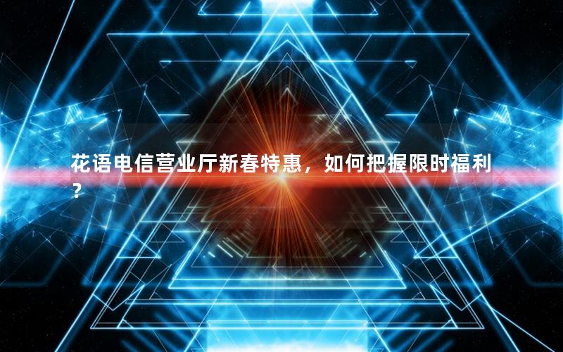 花语电信营业厅新春特惠，如何把握限时福利？