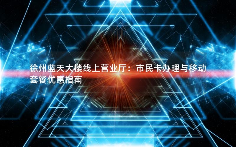 徐州蓝天大楼线上营业厅：市民卡办理与移动套餐优惠指南