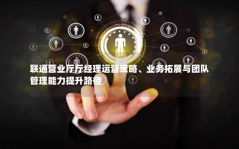 联通营业厅厅经理运营策略、业务拓展与团队管理能力提升路径