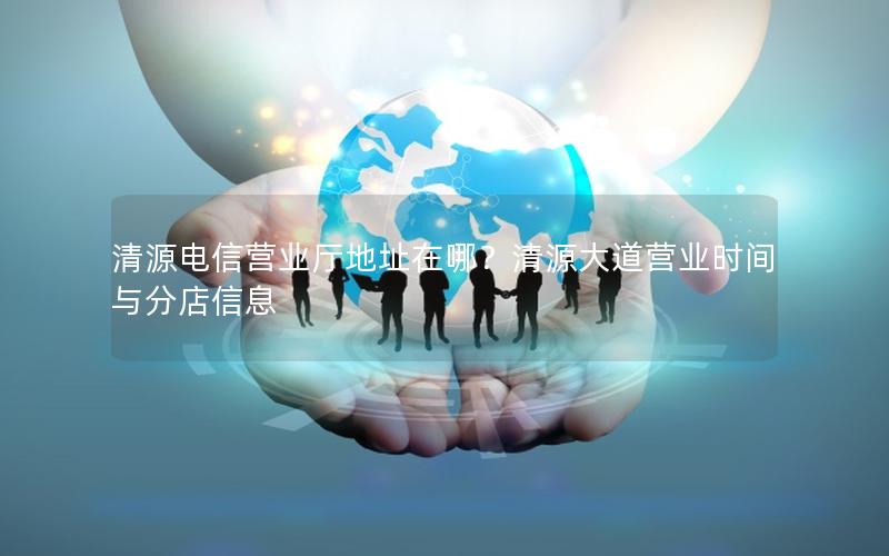 清源电信营业厅地址在哪？清源大道营业时间与分店信息