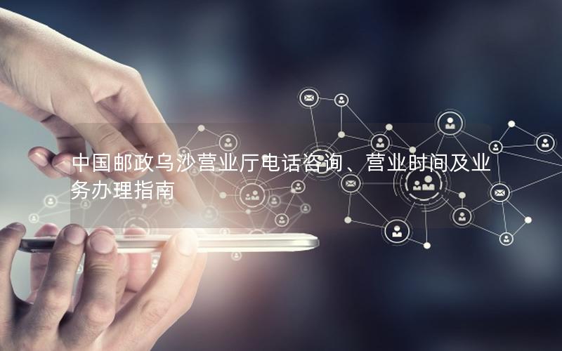 中国邮政乌沙营业厅电话咨询、营业时间及业务办理指南