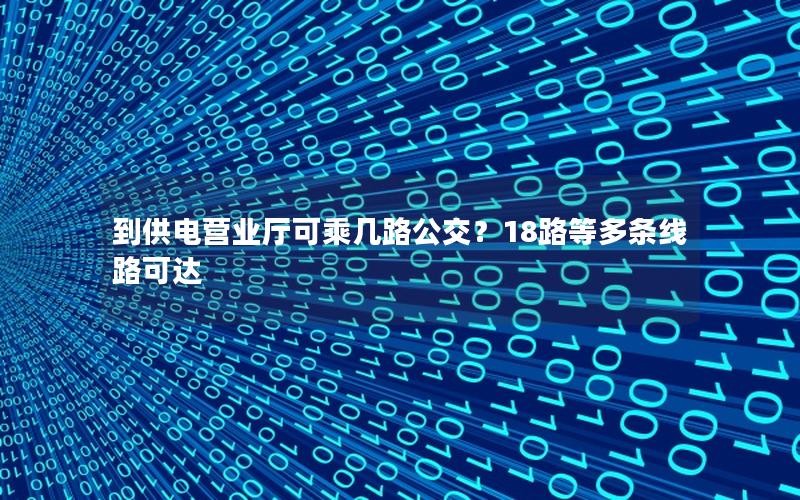 到供电营业厅可乘几路公交？18路等多条线路可达