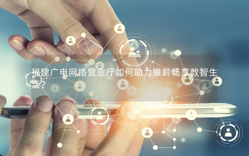 福建广电网络营业厅如何助力银龄畅享数智生活？