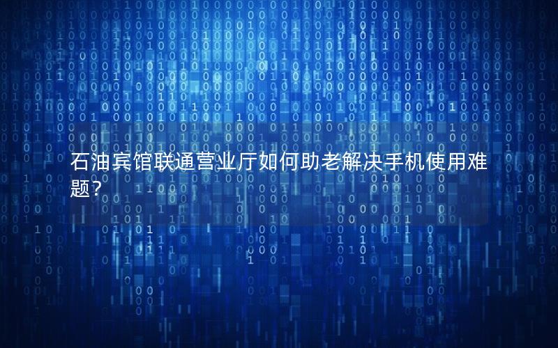 石油宾馆联通营业厅如何助老解决手机使用难题？