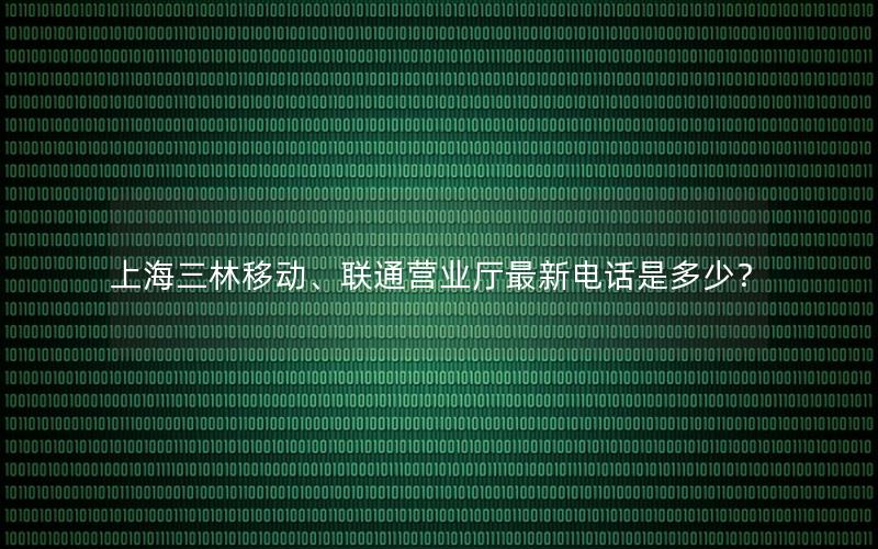 上海三林移动、联通营业厅最新电话是多少？