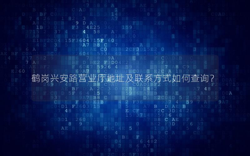 鹤岗兴安路营业厅地址及联系方式如何查询？