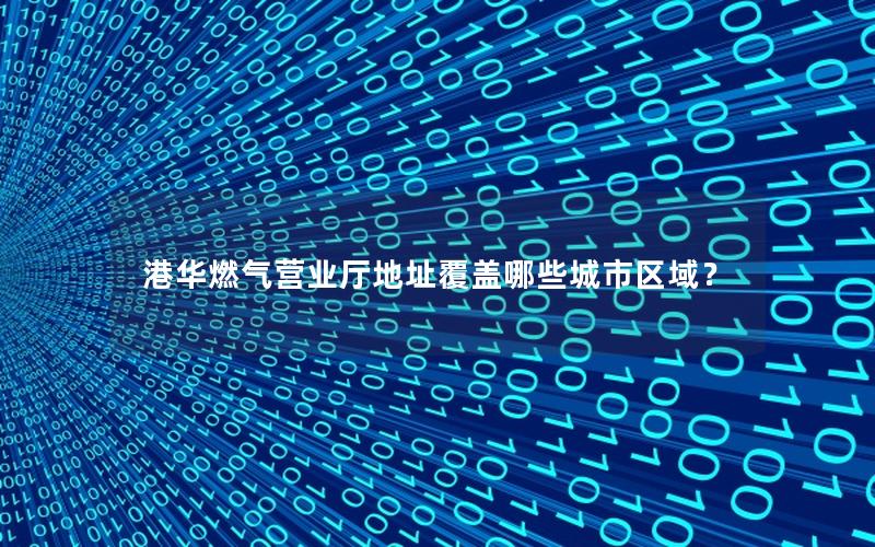 港华燃气营业厅地址覆盖哪些城市区域？