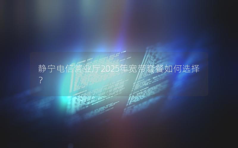 静宁电信营业厅2025年宽带套餐如何选择？