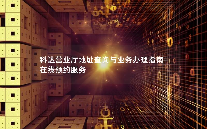 科达营业厅地址查询与业务办理指南-在线预约服务