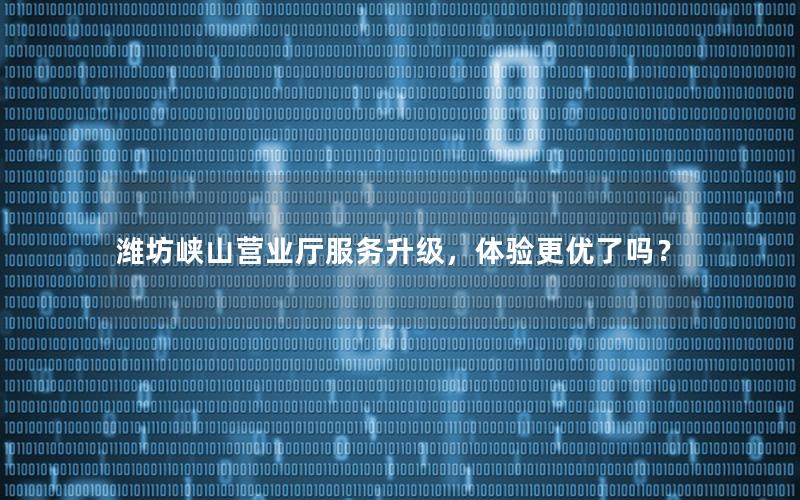 潍坊峡山营业厅服务升级，体验更优了吗？
