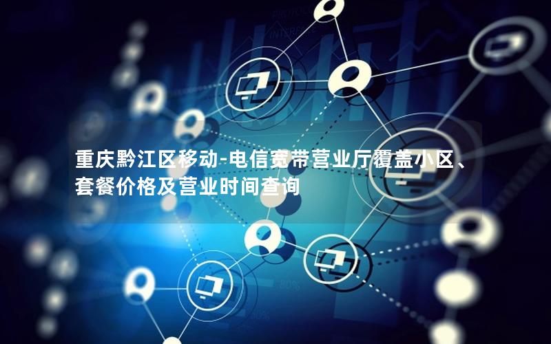 重庆黔江区移动-电信宽带营业厅覆盖小区、套餐价格及营业时间查询