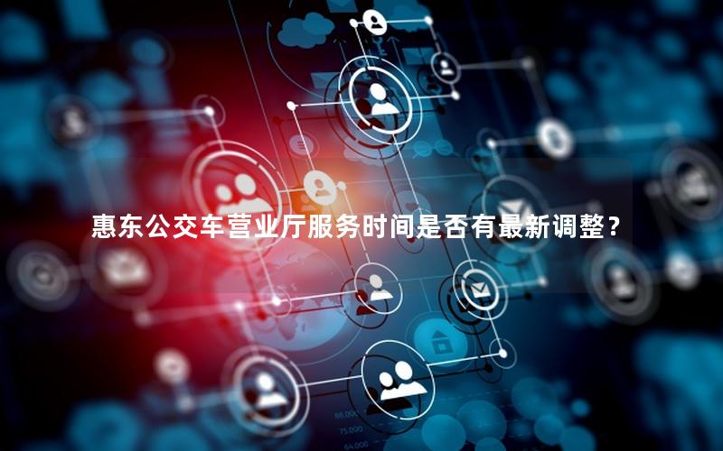 惠东公交车营业厅服务时间是否有最新调整？