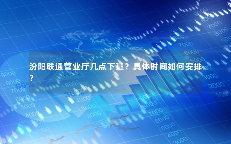 汾阳联通营业厅几点下班？具体时间如何安排？
