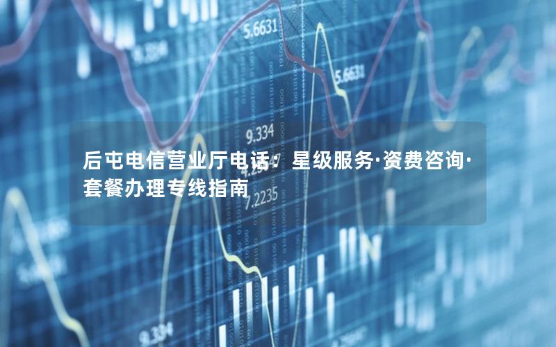 后屯电信营业厅电话：星级服务·资费咨询·套餐办理专线指南