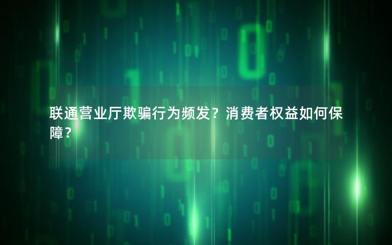 联通营业厅欺骗行为频发？消费者权益如何保障？