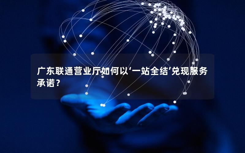 广东联通营业厅如何以‘一站全结’兑现服务承诺？
