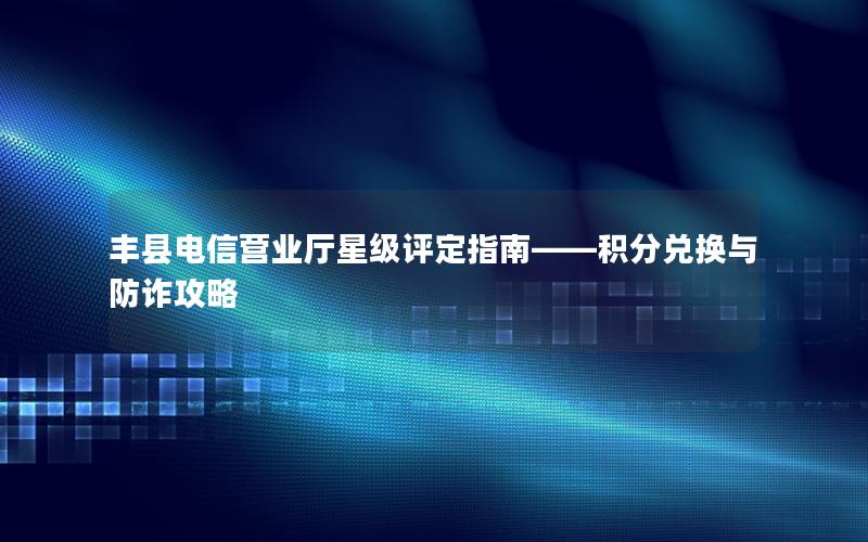 丰县电信营业厅星级评定指南——积分兑换与防诈攻略