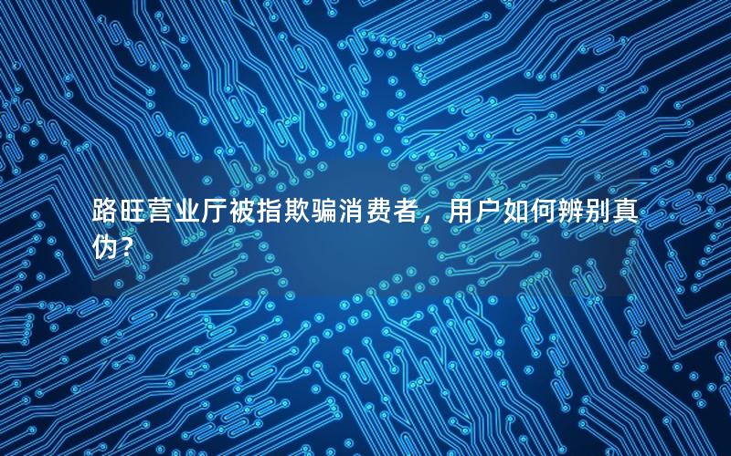 路旺营业厅被指欺骗消费者，用户如何辨别真伪？