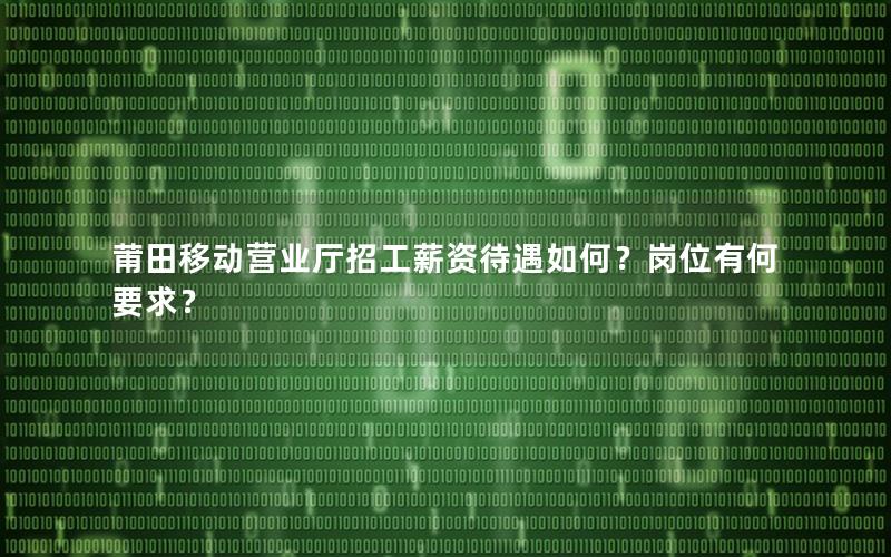 莆田移动营业厅招工薪资待遇如何？岗位有何要求？