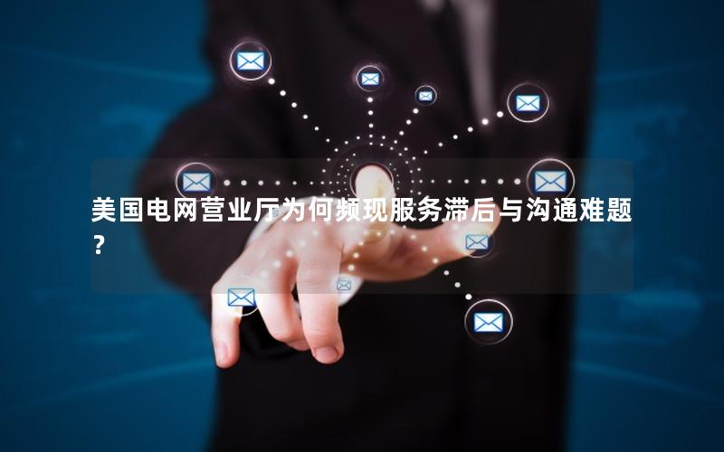 美国电网营业厅为何频现服务滞后与沟通难题？