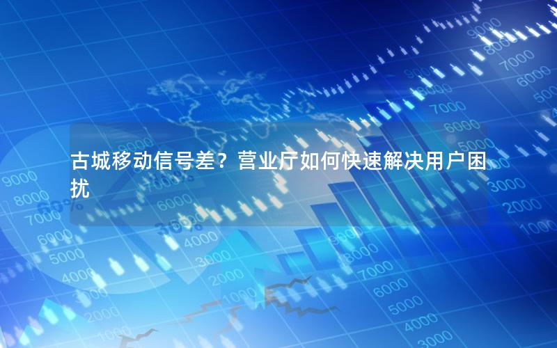 古城移动信号差？营业厅如何快速解决用户困扰
