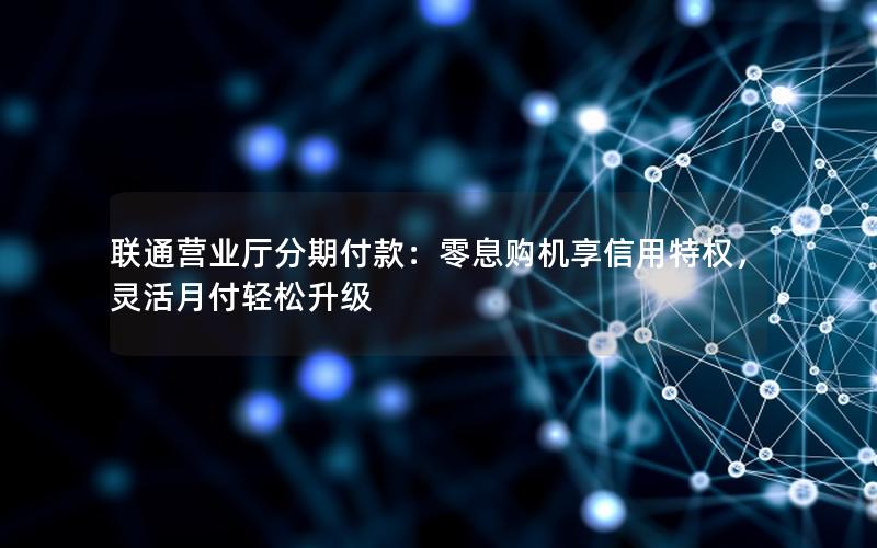 联通营业厅分期付款：零息购机享信用特权，灵活月付轻松升级