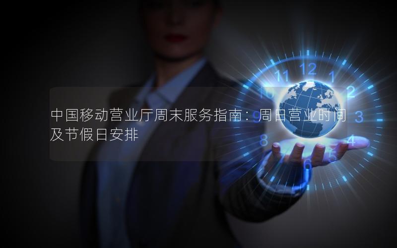 中国移动营业厅周末服务指南：周日营业时间及节假日安排