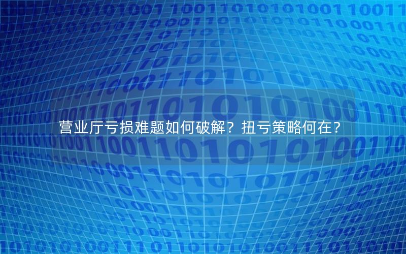 营业厅亏损难题如何破解？扭亏策略何在？