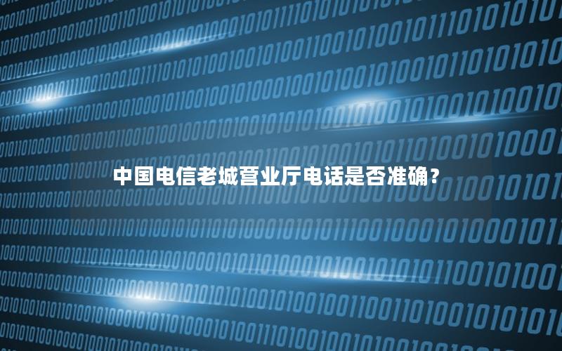 中国电信老城营业厅电话是否准确？