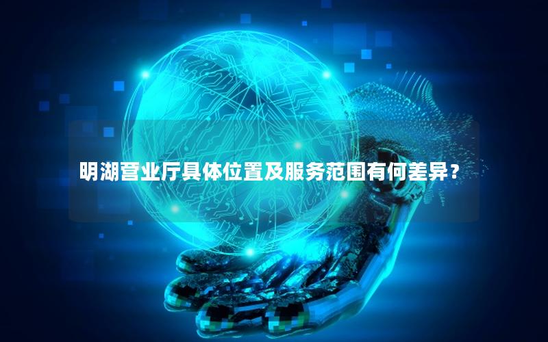明湖营业厅具体位置及服务范围有何差异？