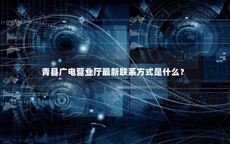 青县广电营业厅最新联系方式是什么？