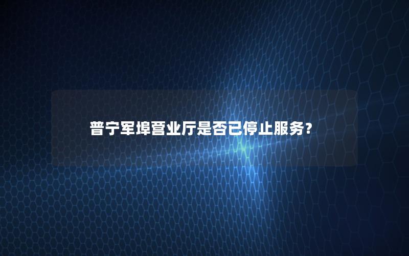 普宁军埠营业厅是否已停止服务？