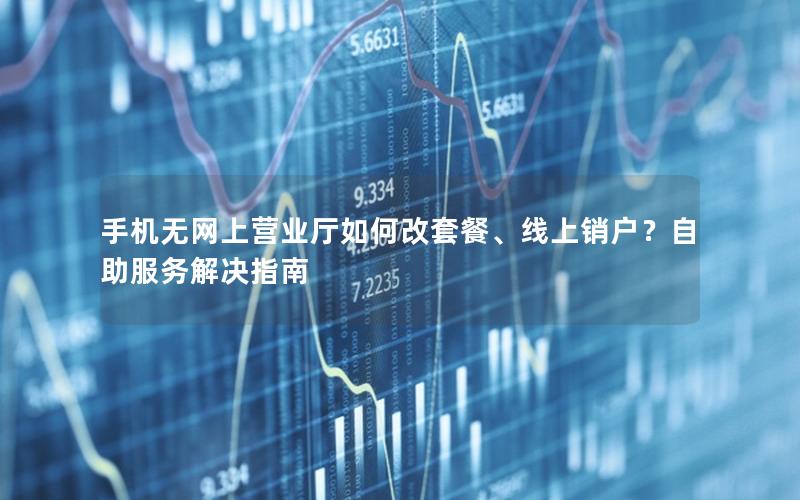 手机无网上营业厅如何改套餐、线上销户？自助服务解决指南