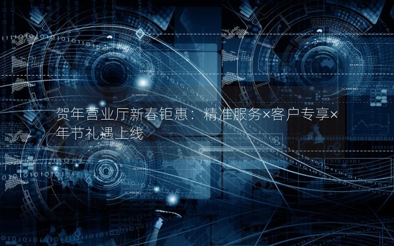 贺年营业厅新春钜惠：精准服务×客户专享×年节礼遇上线