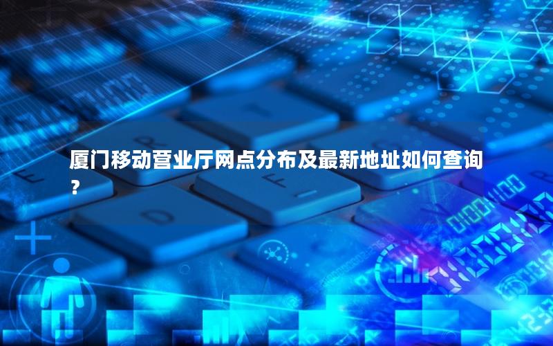厦门移动营业厅网点分布及最新地址如何查询？