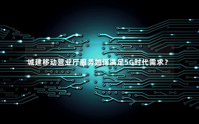 城建移动营业厅服务如何满足5G时代需求？