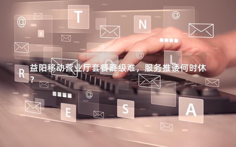 益阳移动营业厅套餐降级难，服务推诿何时休？