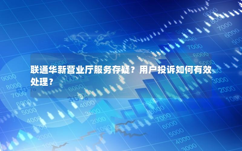 联通华新营业厅服务存疑？用户投诉如何有效处理？