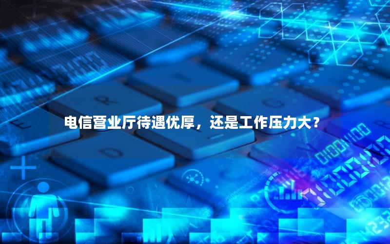 电信营业厅待遇优厚，还是工作压力大？
