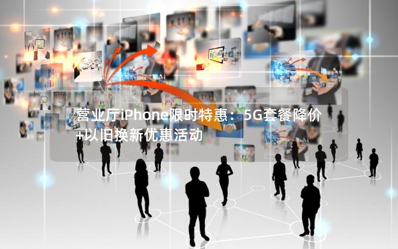 营业厅iPhone限时特惠：5G套餐降价+以旧换新优惠活动